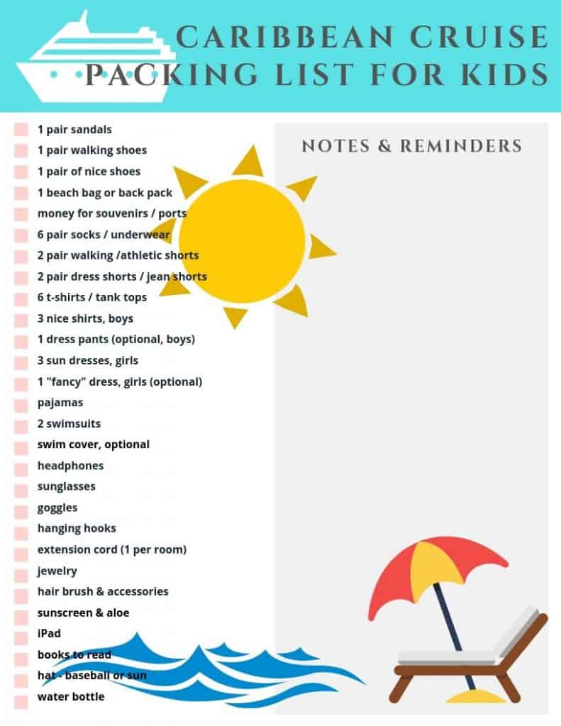 Printable Caribbean Cruise Packing List For Kids. List text: 1 pair sandals, 1 pair walking shoes, 1 pair nice shoes, 1 beach bag or backpack, money for souveniers, 6 pairs of socks/underwear, 2 pair walking/athletic shorts, 2 pair dress shorts/jean shorts, 6 t-shirts/tank tops, 3 nice shirts for boys, 1 pair dress pants optional for boys, 3 sundresses for girls, 1 fancy dress optional for girls, pajamas, 2 swimsuits, swim cover optional, headphones, sunglasses, goggles, hanging hooks, extension cord 1 per room, jewelry, hair brush and accessories, sunscreen and aloe, iPad, books to read, baseball or sun hat, water bottle. space for notes & reminders on right side of list.